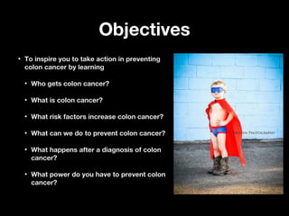ObjectivesObjectives
• To inspire you to take action in preventingTo inspire you to take action in preventing
colon cancer by learningcolon cancer by learning
• Who gets colon cancer?Who gets colon cancer?
• What is colon cancer?What is colon cancer?
• What risk factors increase colon cancer?What risk factors increase colon cancer?
• What can we do to prevent colon cancer?What can we do to prevent colon cancer?
• What happens after a diagnosis of colonWhat happens after a diagnosis of colon
cancer?cancer?
• What power do you have to prevent colonWhat power do you have to prevent colon
cancer?cancer?
 
