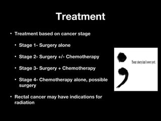 TreatmentTreatment
• Treatment based on cancer stageTreatment based on cancer stage
• Stage 1- Surgery aloneStage 1- Surgery alone
• Stage 2- Surgery +/- ChemotherapyStage 2- Surgery +/- Chemotherapy
• Stage 3- Surgery + ChemotherapyStage 3- Surgery + Chemotherapy
• Stage 4- Chemotherapy alone, possibleStage 4- Chemotherapy alone, possible
surgerysurgery
• Rectal cancer may have indications forRectal cancer may have indications for
radiationradiation
 