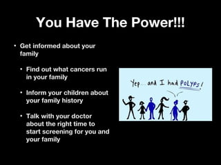 You Have The Power!!!You Have The Power!!!
• Get informed about yourGet informed about your
familyfamily
• Find out what cancers runFind out what cancers run
in your familyin your family
• Inform your children aboutInform your children about
your family historyyour family history
• Talk with your doctorTalk with your doctor
about the right time toabout the right time to
start screening for you andstart screening for you and
your familyyour family
 
