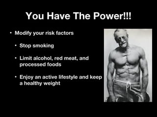 You Have The Power!!!You Have The Power!!!
• Modify your risk factorsModify your risk factors
• Stop smokingStop smoking
• Limit alcohol, red meat, andLimit alcohol, red meat, and
processed foodsprocessed foods
• Enjoy an active lifestyle and keepEnjoy an active lifestyle and keep
a healthy weighta healthy weight
 