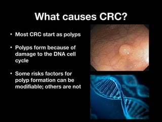 What causes CRC?What causes CRC?
• Most CRC start as polypsMost CRC start as polyps
• Polyps form because ofPolyps form because of
damage to the DNA celldamage to the DNA cell
cyclecycle
• Some risks factors forSome risks factors for
polyp formation can bepolyp formation can be
modifiable; others are notmodifiable; others are not
 
