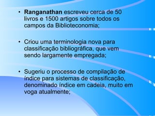 Ranganathan  escreveu cerca de 50 livros e 1500 artigos sobre todos os campos da Biblioteconomia; Criou uma terminologia nova para classificação bibliográfica, que vem sendo largamente empregada; Sugeriu o processo de compilação de índice para sistemas de classificação, denominado índice em cadeia, muito em voga atualmente; 