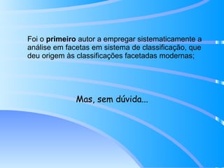 Foi o  primeiro  autor a empregar sistematicamente a análise em facetas em sistema de classificação, que deu origem às classificações facetadas modernas; Mas, sem dúvida... 