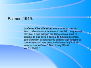Palmer ,1949: “ [a  Colon Classification]  é um sistema que tem futuro, não necessariamente no sentido de que seja provável a sua adoção em larga escala, mas no sentido de que será o germe de futuros sistemas, que ofereçam esperança de superar a produção de conhecimentos, que cresce diariamente (“A Short Introduction to Colon”. The Library World , Vol.51,1949). ” 