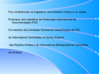 Fez conferências na Inglaterra, nos Estados Unidos e no Japão. Participou dos trabalhos da Federação Internacional de Documentação (FID) Foi membro da Comissão Central de Classificação da FID, do  International Committee of Library Experts , das Nações Unidas e do  International Bibliographical Committee ,  da Unesco. 