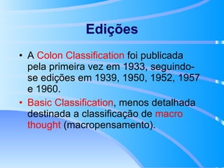 Edições A  Colon Classification  foi publicada pela primeira vez em 1933, seguindo-se edições em 1939, 1950, 1952, 1957 e 1960. Basic Classification , menos detalhada destinada a classificação de  macro   thought  (macropensamento). 