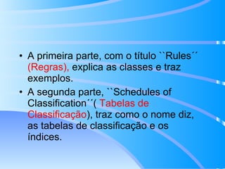 A primeira parte, com o título ``Rules´´  (Regras),  explica as classes e traz exemplos. A segunda parte, ``Schedules of Classification´´(  Tabelas de   Classificação ), traz como o nome diz, as tabelas de classificação e os índices.  