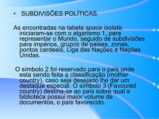 SUBDIVISÕES POLÍTICAS.  As encontradas na tabela  space isolate,  iniciaram-se com o algarismo 1, para representar o Mundo, seguido de subdivisões para impérios, grupos de paises, zonas, pontos cardeais, Liga das Nações e Nações Unidas.  O símbolo 2 foi reservado para o país onde esta sendo feita a classificação (mother country), caso seja desejado lhe dar um destaque especial. O símbolo 3 (Favoured country) destina-se ao país sobre qual a biblioteca possui maior volume de documentos, o país favorecido. 