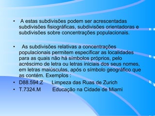A estas subdivisões podem ser acrescentadas subdivisões fisiográficas, subdivisões orientadoras e subdivisões sobre concentrações populacionais. As subdivisões relativas a concentrações populacionais permitem especificar as localidades para as quais não há símbolos próprios, pelo acréscimo de letra ou letras iniciais dos seus nomes, em letras maiúsculas, após o símbolo geográfico que as contém. Exemplos : D88.594.Z  Limpeza das Ruas de Zurich T.7324.M  Educação na Cidade de Miami 