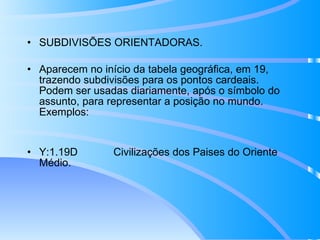 SUBDIVISÕES ORIENTADORAS.  Aparecem no início da tabela geográfica, em 19, trazendo subdivisões para os pontos cardeais. Podem ser usadas diariamente, após o símbolo do assunto, para representar a posição no mundo. Exemplos: Y:1.19D  Civilizações dos Paises do Oriente Médio. 