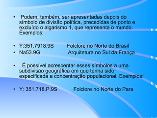Podem, também, ser apresentadas depois do símbolo de divisão política, precedidas de ponto e excluído o algarismo 1, que representa o mundo. Exemplos: Y:351.7918.9S  Folclore no Norte do Brasil Na53.9G  Arquitetura no Sul da França É possível acrescentar esses símbolos a uma subdivisão geográfica em que tenha sido especificada a concentração populacional. Exemplos: Y: 351.718.P.9S  Folclore no Norte do Para 