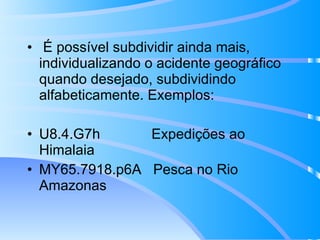 É possível subdividir ainda mais, individualizando o acidente geográfico quando desejado, subdividindo alfabeticamente. Exemplos: U8.4.G7h  Expedições ao Himalaia MY65.7918.p6A  Pesca no Rio Amazonas 