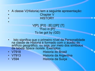 A classe V(Historia) tem a seguinte apresentação: Chapter V HISTORY V[P], [P2] : [E] [2P]’ [T] “ Foci in [P]” To be got by (GD) Isto significa que o primeiro nível da Personalidade na classe de Historia é formado com o auxilio do artifício geográfico, ou seja, por meio dos símbolos da tabela  Space Isolate . Exemplos: V7918  Historia do Brasil V7913  Historia da Argentina V594  Historia da Suíça 