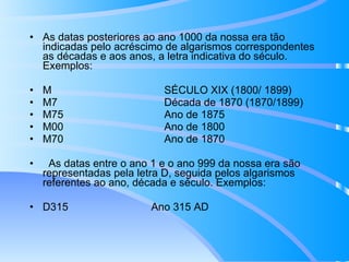 As datas posteriores ao ano 1000 da nossa era tão indicadas pelo acréscimo de algarismos correspondentes as décadas e aos anos, a letra indicativa do século. Exemplos: M  SÉCULO XIX (1800/ 1899) M7  Década de 1870 (1870/1899) M75  Ano de 1875 M00  Ano de 1800 M70  Ano de 1870 As datas entre o ano 1 e o ano 999 da nossa era são representadas pela letra D, seguida pelos algarismos referentes ao ano, década e século. Exemplos: D315  Ano 315 AD 