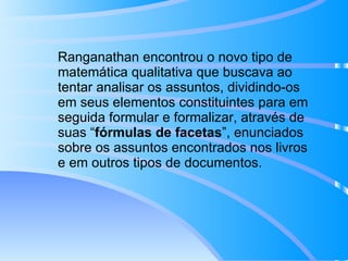Ranganathan encontrou o novo tipo de matemática qualitativa que buscava ao tentar analisar os assuntos, dividindo-os em seus elementos constituintes para em seguida formular e formalizar, através de suas “ fórmulas de facetas ”, enunciados sobre os assuntos encontrados nos livros e em outros tipos de documentos. 