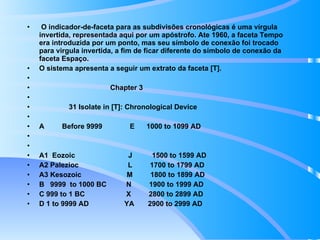 O indicador-de-faceta para as subdivisões cronológicas é uma vírgula invertida, representada aqui por um apóstrofo. Ate 1960, a faceta Tempo era introduzida por um ponto, mas seu símbolo de conexão foi trocado para virgula invertida, a fim de ficar diferente do símbolo de conexão da faceta Espaço. O sistema apresenta a seguir um extrato da faceta [T].   Chapter 3   31 Isolate in [T]: Chronological Device   A  Before 9999  E  1000 to 1099 AD     A1  Eozoic  J  1500 to 1599 AD A2 Palezioc  L  1700 to 1799 AD A3 Kesozoic  M  1800 to 1899 AD B  9999  to 1000 BC  N  1900 to 1999 AD C 999 to 1 BC  X  2800 to 2899 AD D 1 to 9999 AD  YA  2900 to 2999 AD 