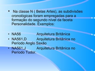 Na classe N ( Belas Artes), as subdivisões cronológicas foram empregadas para a formação do segundo nível da faceta Personalidade. Exemplos:   NA56 Arquitetura Britânica NA561,D Arquitetura Britânica no Período Anglo Saxão NA561,J Arquitetura Britânica no Período Tudor. 