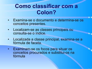 Como classificar com a Colon? Examina-se o documento e determina-se os conceitos presentes.  Localizam-se as classes principais ou consulta-se o índice.  Localizada a classe principal, examina-se a fórmula de faceta. Examinam-se os focos para situar os conceitos procurados e substitui-os na fórmula 