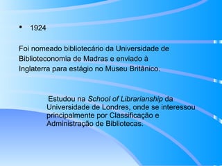 1924 Foi nomeado bibliotecário da Universidade de  Biblioteconomia de Madras e enviado à  Inglaterra para estágio no Museu Britânico.   Estudou na  School of Librarianship  da Universidade de Londres, onde se interessou principalmente por Classificação e Administração de Bibliotecas. 
