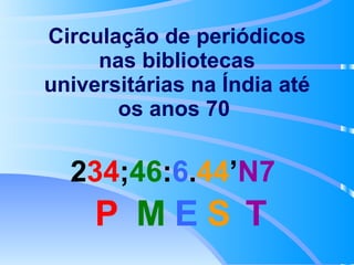 2 34 ; 46 : 6 . 44 ’ N7   Circulação de periódicos nas bibliotecas universitárias na Índia até os anos 70   P M E S T 