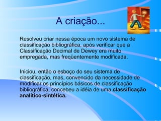 A criação... Resolveu criar nessa época um novo sistema de classificação bibliográfica, após verificar que a Classificação Decimal de Dewey era muito empregada, mas freqüentemente modificada. Iniciou, então o esboço do seu sistema de classificação, mas, convencido da necessidade de modificar os princípios básicos de classificação bibliográfica, concebeu a idéia de uma  classificação analítico-sintética. 
