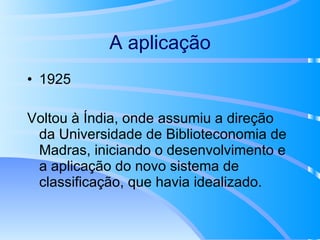 A aplicação 1925 Voltou à Índia, onde assumiu a direção da Universidade de Biblioteconomia de Madras, iniciando o desenvolvimento e a aplicação do novo sistema de classificação, que havia idealizado. 
