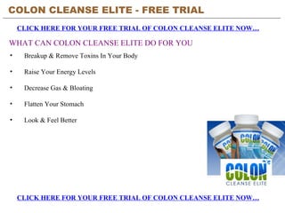 COLON CLEANSE ELITE - FREE TRIAL   CLICK HERE FOR YOUR FREE TRIAL OF COLON CLEANSE ELITE NOW… CLICK HERE FOR YOUR FREE TRIAL OF COLON CLEANSE ELITE NOW… WHAT CAN COLON CLEANSE ELITE DO FOR YOU ,[object Object],[object Object],[object Object],[object Object],[object Object]
