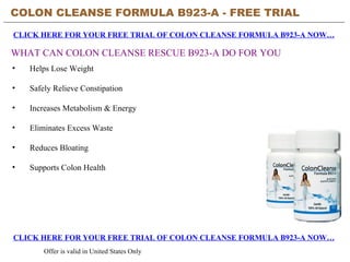 COLON CLEANSE FORMULA B923-A - FREE TRIAL   CLICK HERE FOR YOUR FREE TRIAL OF COLON CLEANSE FORMULA B923-A NOW… CLICK HERE FOR YOUR FREE TRIAL OF COLON CLEANSE FORMULA B923-A NOW… Offer is valid in United States Only WHAT CAN COLON CLEANSE RESCUE B923-A DO FOR YOU ,[object Object],[object Object],[object Object],[object Object],[object Object],[object Object]