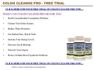 COLON CLEANSE PRO - FREE TRIAL
CLICK HERE FOR YOUR FREE TRIAL OF COLON CLEANSE PRO NOW…
CLICK HERE FOR YOUR FREE TRIAL OF COLON CLEANSE PRO NOW…
Offer is valid in United States & Canada Only
WHAT CAN COLON CLEANSE PRO DO FOR YOU
• Relief Uncomfortable Constipation Problems
• Cleanse Your Entire System
• Reduce Water Retention
• Get Radiant Hair, Skin & Nails
• Increase Your Energy Levels
• Decrease Gas & Bloating
• Detoxify Your Organs
• Relieve Irritable Bowel Syndrome Problems
 