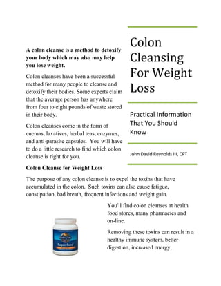 A colon cleanse is a method to detoxify
                                              Colon
your body which may also may help
you lose weight.
                                              Cleansing
Colon cleanses have been a successful         For Weight
method for many people to cleanse and
detoxify their bodies. Some experts claim     Loss
that the average person has anywhere
from four to eight pounds of waste stored
in their body.                                Practical Information
Colon cleanses come in the form of            That You Should
enemas, laxatives, herbal teas, enzymes,      Know
and anti-parasite capsules. You will have
to do a little research to find which colon
                                              John David Reynolds III, CPT
cleanse is right for you.
Colon Cleanse for Weight Loss
The purpose of any colon cleanse is to expel the toxins that have
accumulated in the colon. Such toxins can also cause fatigue,
constipation, bad breath, frequent infections and weight gain.
                                    You'll find colon cleanses at health
                                    food stores, many pharmacies and
                                    on-line.
                                    Removing these toxins can result in a
                                    healthy immune system, better
                                    digestion, increased energy,
 