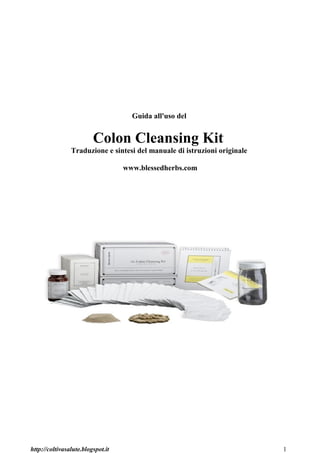 Guida all'uso del


                         Colon Cleansing Kit
                Traduzione e sintesi del manuale di istruzioni originale

                                   www.blessedherbs.com




http://coltivasalute.blogspot.it                                           1
 