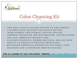 Colon Cleansing Kit 
 THE BEST COLON CLEANSE SYSTEM ON THE MARKET. 
 CLEANSE TOXIC BUILDUP AND HEAVY METALS. 
 MORE ENERGY AND OVERALL BETTER HEALTH. 
 IMPROVE DIGESTION AND METABOLISM, LESS BLOATING 
AND GAS, IMPROVED WEIGHT LOSS. 
 CLEANSE PARASITES, WORMS AND EGGS. REGAIN YOUR 
ABILITY TO DERIVE NUTRIENTS FROM FOOD. 
 REPLENISH ESSENTIAL BENEFICIAL BACTERIA, LESS 
SICKNESS AND A STRONGER IMMUNE SYSTEM. 
Visit our website for more information. Website: http://www.drfloras.com/ 
 