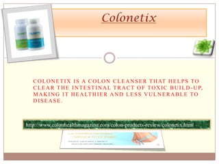 Colonetix Colonetix is a colon cleanser that helps to clear the intestinal tract of toxic build-up, making it healthier and less vulnerable to disease. http://www.colonhealthmagazine.com/colon-products-review/colonetix.html 