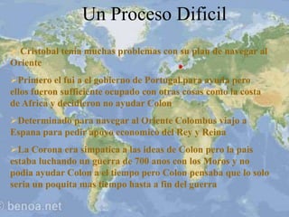 Un Proceso Dificil
 Cristobal tenia muchas problemas con su plan de navegar al
Oriente
Primero el fui a el gobierno de Portugal para ayuda pero
ellos fueron sufficiente ocupado con otras cosas como la costa
de Africa y decidieron no ayudar Colon
Determinado para navegar al Oriente Colombus viajo a
Espana para pedir apoyo economico del Rey y Reina
La Corona era simpatica a las ideas de Colon pero la pais
estaba luchando un guerra de 700 anos con los Moros y no
podia ayudar Colon a el tiempo pero Colon pensaba que lo solo
seria un poquita mas tiempo hasta a fin del guerra
 
