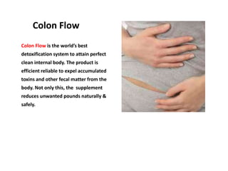 Colon Flow
Colon Flow is the world’s best
detoxification system to attain perfect
clean internal body. The product is
efficient reliable to expel accumulated
toxins and other fecal matter from the
body. Not only this, the supplement
reduces unwanted pounds naturally &
safely.
 