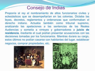 Consejo de Indias
Proponía al rey el nombramiento de altos funcionarios civiles y
eclesiásticos que se desempeñarían en las colonias. Dictaba las
leyes, decretos, reglamentos y ordenanzas que conformaban el
derecho indiano. Actuaba también como tribunal supremo,
analizando las apelaciones a las sentencias de las Reales
Audiencias y sometía a virreyes y gobernadores a juicio de
residencia, mediante el cual podían presentar acusaciones con las
decisiones tomadas por los funcionarios. Mientras durara su cargo,
estos últimos no podían casarse con habitantes del lugar, establecer
negocios, comprar propiedades, etc.
 