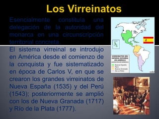 Esencialmente constituía una
delegación de la autoridad del
monarca en una circunscripción
territorial concreta.
El sistema virreinal se introdujo
en América desde el comienzo de
la conquista y fue sistematizado
en época de Carlos V, en que se
crearon los grandes virreinatos de
Nueva España (1535) y del Perú
(1543); posteriormente se amplió
con los de Nueva Granada (1717)
y Río de la Plata (1777).
 
