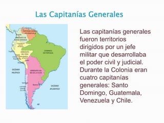 Las Capitanías Generales

            Las capitanías generales
            fueron territorios
            dirigidos por un jefe
            militar que desarrollaba
            el poder civil y judicial.
            Durante la Colonia eran
            cuatro capitanías
            generales: Santo
            Domingo, Guatemala,
            Venezuela y Chile.
 
