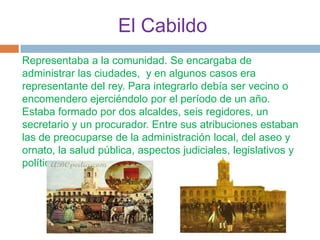 El Cabildo
Representaba a la comunidad. Se encargaba de
administrar las ciudades, y en algunos casos era
representante del rey. Para integrarlo debía ser vecino o
encomendero ejerciéndolo por el período de un año.
Estaba formado por dos alcaldes, seis regidores, un
secretario y un procurador. Entre sus atribuciones estaban
las de preocuparse de la administración local, del aseo y
ornato, la salud pública, aspectos judiciales, legislativos y
políticos.
 