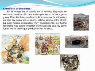 Extracción de minerales.En la minera de la colonia en la América Española se
centro en la extracción de metales preciosos, es decir, plata
y oro. Pero también clasificaron la extracción de minerales
de baja ley como son el cobre, estaño, plomo entre otros);
La cual fueron explotados muy escasamente, de hecho
resultaba más barato importar los metales de baja ley como
fue el hierro, antes que producirlos en América.

 