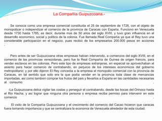 La Compañía Guipuzcoana.Se conocía como una empresa comercial constituida el 25 de septiembre de 1728, con el objeto de
monopolizar o independizar el comercio de la provincia de Caracas con España. Funciono en Venezuela
desde 1730 hasta 1785, es decir, durante más de 50 años del siglo XVIII, y tuvo gran influencia en el
desarrollo económico, social y político de la colonia. Fue llamada Real Compañía ya que el Rey tuvo una
considerable participación en el negocio, pues recibió de los empresarios 200.000 pesos en acciones
.

Pero antes de ser Guipuzcoana otras empresas habían intervenido, a comienzos del siglo XVIII, en el
comercio de las provincias venezolanas, pero fue la Real Compañía de Guinea de origen francés, para
vender esclavos en las colonias. Pero este tipo de empresas extranjeras, en especial se aprovechaban el
asiento para hacer comercio de contrabando, en perjuicio de los intereses económicos del gobierno
metropolitano; y por ello dijeron El Rey concedía a la empresa el monopolio comercial con la provincia de
Caracas, en tal sentido que solo era la que podía vender en la provincia toda clase de mercancías
importadas, así como también comprar los frutos del país y llevarlos a España en las cantidades necesarias
al consumo
.
-La Guipuzcoana debía vigilar las costas y perseguir el contrabando, desde las bocas del Orinoco hasta
el Rio Hacha; y así lograr que ninguna otra persona o empresa reciba permiso para intervenir en este
comercio
.
El éxito de la Compañía Guipuzcoana y el crecimiento del comercio del Cacao hicieron que caracas
fuera tomando importancia y que se centralizara la economía de Venezuela alrededor de esta ciudad.

 