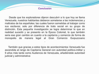 Conclusión

Desde que los exploradores dijeron descubrir a lo que hoy se llama
Venezuela, nuestros habitantes debieron someterse a las inclemencias y
maltratos de los españoles; las cuales fueron sometidas al trabajar como
sus esclavos; solo por diferencia de trato social en su grupo de
distinción. Esta pequeña investigación se logra determinar lo que en
realidad sucedió y se presento en la Época Colonial, lo que también
seria ese gran cambio en cuanto a la capitanía y comercio de forma de
monopolio de manera legal al Gran Comercio Guipuzcoano
.
También que gracias a estos tipos de acontecimientos Venezuela fue
ascendida al rango de Capitanía General con autoridad político-militar y
9 años más tarde como Audiencia de Venezuela, añadiéndole autoridad
judicial y administrativa

 