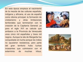 En esta época empieza el nacimiento
de la mezcla de las culturas española,
indígena y africana, el uso de español
como idioma principal, la formación de
cristianismo y otras limitaciones
territoriales que terminarían con la
creación de la Capitanía General; ya
para el siglo XVI se calcula que
arribaron a la Provincia de Venezuela
unos cinco mil españoles y trece mil
negros. Aunque la isla de Margarita fue
conquistada sin lucha porque los indios
no opusieron resistencia, pero parte
del gran territorio hubo luchas
incesantes que culminaron con el
exterminio
de
muchas
tribus.

 