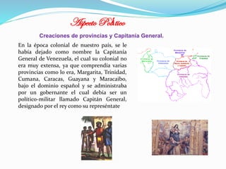 Aspecto Político
Creaciones de provincias y Capitanía General.
En la época colonial de nuestro país, se le
había dejado como nombre la Capitanía
General de Venezuela, el cual su colonial no
era muy extensa, ya que comprendía varias
provincias como lo era, Margarita, Trinidad,
Cumana, Caracas, Guayana y Maracaibo,
bajo el dominio español y se administraba
por un gobernante el cual debía ser un
político-militar llamado Capitán General,
designado por el rey como su represéntate

 