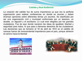 Cabildo y Real Audiencia
La creación del cabildo fue de suma importancia ya que era la perfecta
organización para realizar conferencias en donde se reunían y daban
diversas opiniones sobre diferentes temas y/o asuntos. Se clasificaba por
ser una organización civil y municipal conformada por un tesorero, un
alcalde, un alguacil y el escribano; Lo cual eran elegidos por los grandes
ciudadanos. Fue de aquí donde nacieron las ideas de igualdad, libertad y
seguridad para todos, lo que paso a llamarse derechos de los ciudadanos.
Las decisiones que se tomaron el 19 de abril de 1810 en el cabildo de
caracas fueron de transcendental importancia para el país, porque abrieron
el camino hacia la libertad

 