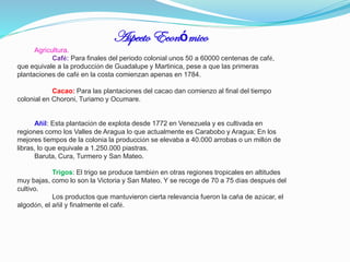 Aspecto Económico
Agricultura.
Café: Para finales del periodo colonial unos 50 a 60000 centenas de café,
que equivale a la producción de Guadalupe y Martinica, pese a que las primeras
plantaciones de café en la costa comienzan apenas en 1784.
Cacao: Para las plantaciones del cacao dan comienzo al final del tiempo
colonial en Choroni, Turiamo y Ocumare.

Añil: Esta plantación de explota desde 1772 en Venezuela y es cultivada en
regiones como los Valles de Aragua lo que actualmente es Carabobo y Aragua; En los
mejores tiempos de la colonia la producción se elevaba a 40.000 arrobas o un millón de
libras, lo que equivale a 1.250.000 piastras.
Baruta, Cura, Turmero y San Mateo.
Trigos: El trigo se produce también en otras regiones tropicales en altitudes
muy bajas, como lo son la Victoria y San Mateo. Y se recoge de 70 a 75 días después del
cultivo.
Los productos que mantuvieron cierta relevancia fueron la caña de azúcar, el
algodón, el añil y finalmente el café.

 