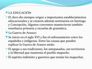 LA EDUCACIÓN 
El clero dio siempre origen a importantes establecimientos 
educacionales y se crearon además seminarios en Santiago 
y Concepción, Algunos conventos mantuvieron también 
enseñanza primaria y escuelas de gramática. 
La Guerra de Arauco: 
Se inicio en el siglo XVI y fue el enfrenamiento entre los 
españoles e indígenas. Entre las causas que pueden 
explicar la Guerra de Arauco están: 
El apego a sus tradiciones, los antepasados, sus territorios 
y la libertad que mantenía el pueblo mapuche. 
El espíritu indómito y guerrero que tenían los mapuches. 
 