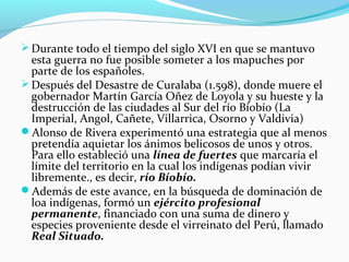 Durante todo el tiempo del siglo XVI en que se mantuvo 
esta guerra no fue posible someter a los mapuches por 
parte de los españoles. 
Después del Desastre de Curalaba (1.598), donde muere el 
gobernador Martín García Oñez de Loyola y su hueste y la 
destrucción de las ciudades al Sur del río Bíobío (La 
Imperial, Angol, Cañete, Villarrica, Osorno y Valdivia) 
Alonso de Rivera experimentó una estrategia que al menos 
pretendía aquietar los ánimos belicosos de unos y otros. 
Para ello estableció una línea de fuertes que marcaría el 
límite del territorio en la cual los indígenas podían vivir 
libremente., es decir, río Bíobío. 
Además de este avance, en la búsqueda de dominación de 
loa indígenas, formó un ejército profesional 
permanente, financiado con una suma de dinero y 
especies proveniente desde el virreinato del Perú, llamado 
Real Situado. 
 