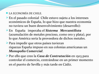 LA ECONOMÍA DE CHILE. 
En el pasado colonial Chile estuvo sujeta a los intereses 
económicos de España, lo que hizo que nuestra economía 
no tuviera un buen desenvolvimiento (desarrollo): 
En España imperaba el Sistema Mercantilista 
(acumulación de metales precioso, como oro y plata), por 
lo que América seria la proveedora de dichos metales. 
Para impedir que otros países tuvieran 
riquezas España impuso en sus colonias americanas un 
Monopolio Comercial. 
Por ello que creo la Casa de Contratación en 1503 para 
controlar el comercio, centrándose en un primer momento 
en el puerto de Sevilla y más tarde en Cádiz. 
 