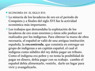 ECONOMÍA EN EL SIGLO XVI: 
La minería de los lavaderos de oro en el período de 
Conquista y a finales del siglo XVI fue la actividad 
económica más importante. 
Los trabajos que demandaba la explotación de los 
lavaderos de oro eran enormes y éstos sólo podían ser 
realizados por los indígenas. Para obtener la mano de obra 
necesaria, el español se valió de una antigua institución 
española, la encomienda, que consistía en entregar un 
grupo de indígenas a un capitán español, el cual el 
indígena como súbdito del rey debía pagar un tributo. 
Como el indígena era pobre y no tenía la posibilidad de 
pagar en dinero, debía pagar con su trabajo. cambio el 
español debía alimentarlo, vestirlo, darle un lugar para 
vivir y evangelizarlo. 
 
